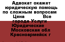 Адвокат окажет юридическую помощь по сложным вопросам  › Цена ­ 1 200 - Все города Услуги » Юридические   . Московская обл.,Красноармейск г.